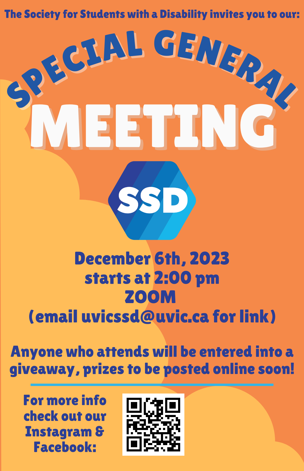 Poster on an orange background with the blue SSD logo in the centre of the image. The top of the image says "The Society for Students with a Disability invites you to our Special General Meeting". The lower half of the image contains the Special General Meeting details: "December 6th 2023. Starts at 2:00pm, ZOOM. Email uvicssd@uvic.ca for the link. Anyone who attends will be entered into a giveaway, prizes to be posted online soon! For more info, check out out Instagram and Facebook". There is a QR code linking to the SSD social media sites.