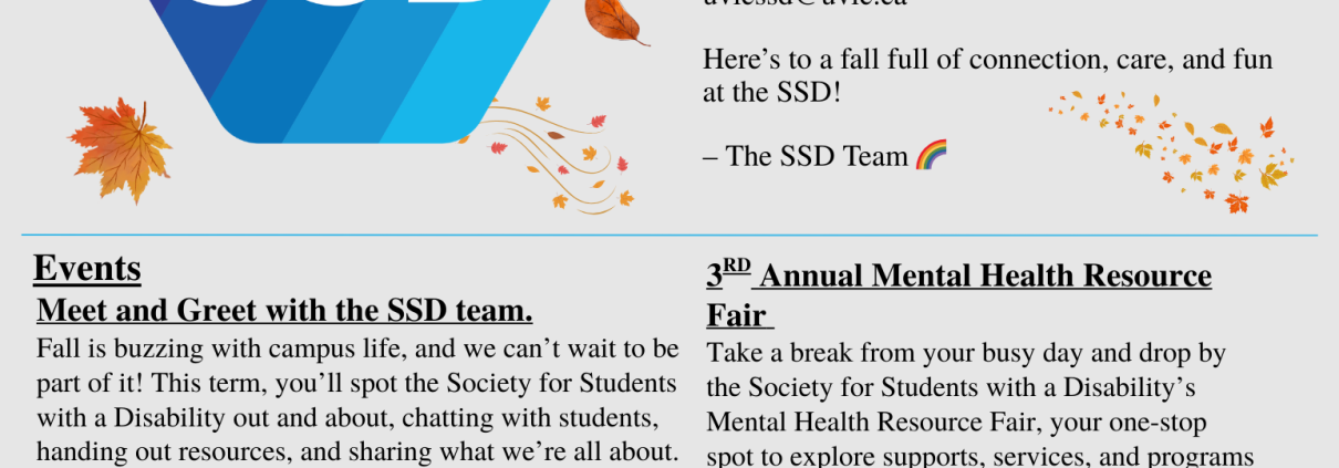 Hello SSD Friends, Welcome to the Fall Term! We’re so excited to see new and returning students back on campus! This year, we’re planning lots of events, workshops, continuing our peer support groups, and ensuring we continue to support disabled students. If you have any ideas for events or educational seminars please reach out! uvicssd@uvic.ca Here’s to a fall full of connection, care, and fun at the SSD! -The SSD Team Events: Meet and Greet with the SSD team. Fall is buzzing with campus life, and we can’t wait to be part of it! This term, you’ll spot the Society for Students with a Disability out and about, chatting with students, handing out resources, and sharing what we’re all about. We’ll be talking about the things that matter to our community: advocacy work, accessibility on campus, our social and educational programming, and ways to get involved. Whether you’ve been connected with SSD for years or you’re just curious about what we do, we’d love to see you. Catch us at: Campus Kick-off - Wednesday & Thursday, September 3rd and 4th | 10:00 AM – 4:00 PM Thunderfest – Thursday, September 5th | 11:30 AM – 3:30 PM Clubs & Course Unions Days – Tuesday, September 10th & Wednesday, September 11th | 10:00 AM – 3:00 PM 3RD Annual Mental Health Resource Fair Take a break from your busy day and drop by the Society for Students with a Disability’s Mental Health Resource Fair, your one-stop spot to explore supports, services, and programs that can make campus life a little easier. Whether you’re looking for affordable counseling options, peer support groups, or wellness services and activities, you’ll find friendly faces ready to share helpful tools and resources. Don’t miss this incredible space! Date: Thursday, September 12th Time: 10:00 AM – 2:00 PM Location: Michèle Pujol Room, Student Union Building Drop-In Event – No Registration Needed!