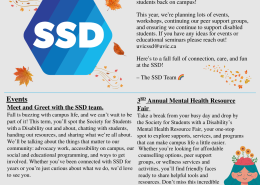 Hello SSD Friends, Welcome to the Fall Term! We’re so excited to see new and returning students back on campus! This year, we’re planning lots of events, workshops, continuing our peer support groups, and ensuring we continue to support disabled students. If you have any ideas for events or educational seminars please reach out! uvicssd@uvic.ca Here’s to a fall full of connection, care, and fun at the SSD! -The SSD Team Events: Meet and Greet with the SSD team. Fall is buzzing with campus life, and we can’t wait to be part of it! This term, you’ll spot the Society for Students with a Disability out and about, chatting with students, handing out resources, and sharing what we’re all about. We’ll be talking about the things that matter to our community: advocacy work, accessibility on campus, our social and educational programming, and ways to get involved. Whether you’ve been connected with SSD for years or you’re just curious about what we do, we’d love to see you. Catch us at: Campus Kick-off - Wednesday & Thursday, September 3rd and 4th | 10:00 AM – 4:00 PM Thunderfest – Thursday, September 5th | 11:30 AM – 3:30 PM Clubs & Course Unions Days – Tuesday, September 10th & Wednesday, September 11th | 10:00 AM – 3:00 PM 3RD Annual Mental Health Resource Fair Take a break from your busy day and drop by the Society for Students with a Disability’s Mental Health Resource Fair, your one-stop spot to explore supports, services, and programs that can make campus life a little easier. Whether you’re looking for affordable counseling options, peer support groups, or wellness services and activities, you’ll find friendly faces ready to share helpful tools and resources. Don’t miss this incredible space! Date: Thursday, September 12th Time: 10:00 AM – 2:00 PM Location: Michèle Pujol Room, Student Union Building Drop-In Event – No Registration Needed!