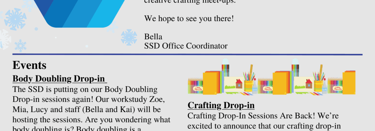 Newsletter for December 2025 from the SSD. Text reads "DECEMBER, 2025 SSD NEWSLETTER. Hello SSD Community! Another month has flown by, and what a busy one it’s been! Thank you to everyone who joined us for our Special General Meeting on November 28th. We’re excited to share that a brand-new constitution and updated rules of order were approved. You can expect to see these available on our website in late December. We also know this time of year can feel overwhelming, so we’ve planned plenty of relaxing events to help you unwind, including more body-doubling sessions and creative crafting meet-ups. We hope to see you there! Bella SSD Office Coordinator. Events: Body Doubling Drop-in. The SSD is putting on our Body Doubling Drop-in sessions again! Our workstudy Zoe, Mia, Lucy and staff (Bella and Kai) will be hosting the sessions. Are you wondering what body doubling is? Body doubling is a productivity technique where individuals work in the presence of another person, either in person or virtually, to enhance focus and reduce procrastination. So come buy and study with other students! Date & Time: December 1st (3:00pm-5:00pm), 8th (1:00pm-4:00pm), 10th (3:00pm-5:00pm), 12th (1:00pm-4:00pm), 17th (1:00pm-4:00pm), and 19th (1:00pm-4:00pm) Location: SSD Lounge, Student Union Building Room B11. Crafting Drop-in Crafting Drop-In Sessions Are Back! We’re excited to announce that our crafting drop-in sessions are returning this semester! Join our wonderful workstudy student, Lucy, every Friday from 3:00–5:00 PM for a fun and relaxing creative break. We’ll have plenty of crafting supplies on hand, but you’re also welcome to bring your own projects. Whether you’re a seasoned crafter or just looking to unwind, this is the perfect time to get creative and connect with others. Date: December 5th & 12th Time: 3:00pm-5:00pm Location: SSD Lounge, Student Union Building Room B11.