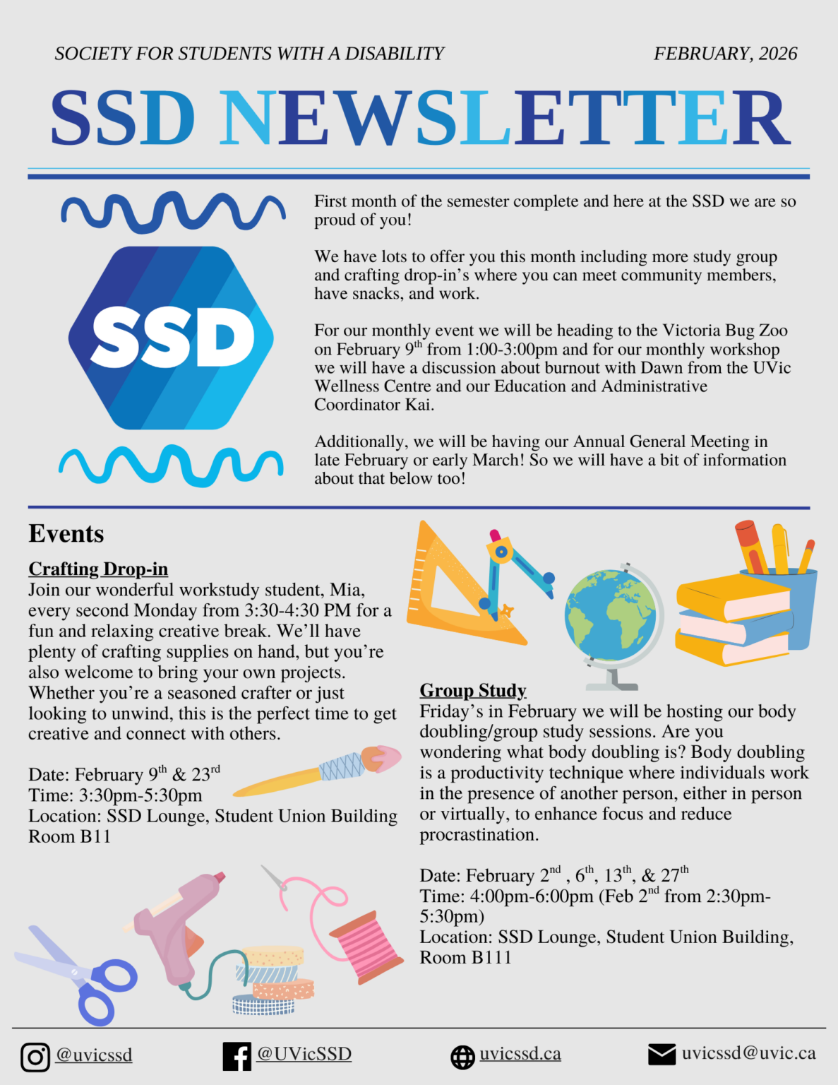 Society for Students with a Disability (SSD) February 2026 Newsletter, page 1. First month of the semester is complete and here at the SSD, we are so proud of you! We have lots to offer you this month, including more study group and crafting drop-ins where you can meet community members, have snacks, and work. For our monthly event, we will be heading to the Victoria Bug Zoo on February 9th from 1:00 to 3:00 PM and for our monthly workshop we will have a discussion about burnout with Dawn from the UVic Wellness Centre and our Education and Administrative Coordinator, Kai. Additionally, we will be having our Annual General Meeting in late February or early March! So we will have a bit of information about that below too! Events. Crafting drop-in: Join our wonderful workstudy student, Mia, every second Monday from 3:30-4:30 PM for a fun and relaxing creative break. We’ll have plenty of crafting supplies on hand, but you’re also welcome to bring your own projects. Whether you’re a seasoned crafter or just looking to unwind, this is the perfect time to get creative and connect with others. Date: February 9th and 23rd. Time: 3:30pm to 5:30pm. Location: SSD Lounge, Student Union Building, Room B11. Group Study: Fridays in February we will be hosting our body doubling/group study sessions. Are you wondering what body doubling is? Body doubling is a productivity technique where individuals work in the presence of another person, either in person or virtually, to enhance focus and reduce procrastination. Date: February 2nd , 6th, 13th, and 27th. Time: 4:00pm-6:00pm (Feb 2nd from 2:30pm to 5:30pm). Location: SSD Lounge, Student Union Building, Room B111. Instagram and Facebook: @uvicssd, website: uvicssd.ca, email: uvicssd@uvic.ca