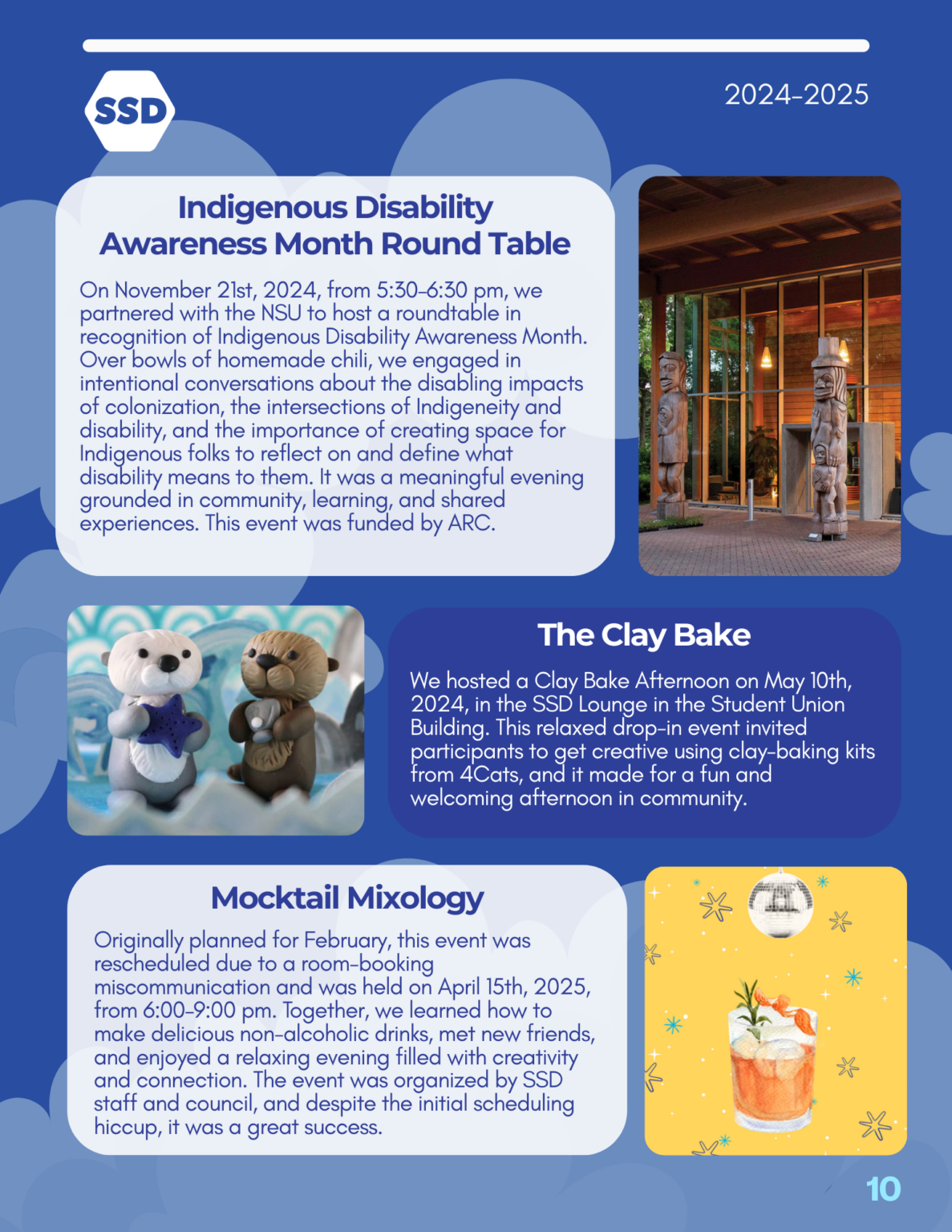 Page 10: Events, continued. Indigenous Disability Awareness Month Round Table: On November 21st, 2024, from 5:30–6:30 pm, we partnered with the NSU to host a roundtable in recognition of Indigenous Disability Awareness Month. Over bowls of homemade chili, we engaged in intentional conversations about the disabling impacts of colonization, the intersections of Indigeneity and disability, and the importance of creating space for Indigenous folks to reflect on and define what disability means to them. It was a meaningful evening grounded in community, learning, and shared experiences. This event was funded by ARC. The Clay Bake: We hosted a Clay Bake Afternoon on May 10th, 2024, in the SSD Lounge in the Student Union Building. This relaxed drop-in event invited participants to get creative using clay-baking kits from 4Cats, and it made for a fun and welcoming afternoon in community. Mocktail Mixology: Originally planned for February, this event was rescheduled due to a room-booking miscommunication and was held on April 15th, 2025, from 6:00–9:00 pm. Together, we learned how to make delicious non-alcoholic drinks, met new friends, and enjoyed a relaxing evening filled with creativity and connection. The event was organized by SSD staff and council, and despite the initial scheduling hiccup, it was a great success.