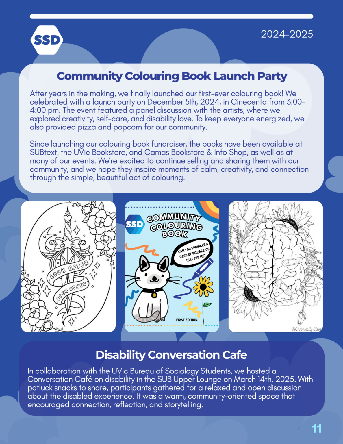 Page 11: Events, continued. Community Colouring Book Launch Party: After years in the making, we finally launched our first-ever colouring book! We celebrated with a launch party on December 5th, 2024, in Cinecenta from 3:00– 4:00 pm. The event featured a panel discussion with the artists, where we explored creativity, self-care, and disability love. To keep everyone energized, we also provided pizza and popcorn for our community. Since launching our colouring book fundraiser, the books have been available at SUBtext, the UVic Bookstore, and Camas Bookstore & Info Shop, as well as at many of our events. We’re excited to continue selling and sharing them with our community, and we hope they inspire moments of calm, creativity, and connection through the simple, beautiful act of colouring. Pictured below are images from the SSD Community colouring book. Disability Conversation Cafe: In collaboration with the UVic Bureau of Sociology Students, we hosted a Conversation Café on disability in the SUB Upper Lounge on March 14th, 2025. With potluck snacks to share, participants gathered for a relaxed and open discussion about the disabled experience. It was a warm, community-oriented space that encouraged connection, reflection, and storytelling.