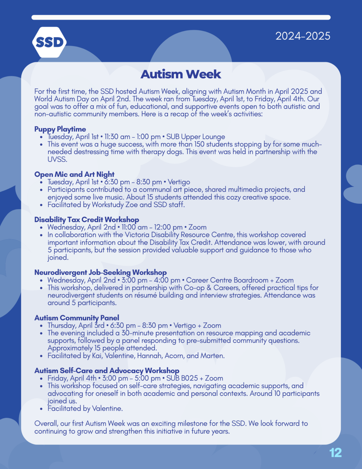 Page 12: Events, continued. Autism Week: For the first time, the SSD hosted Autism Week, aligning with Autism Month in April 2025 and World Autism Day on April 2nd. The week ran from Tuesday, April 1st, to Friday, April 4th. Our goal was to offer a mix of fun, educational, and supportive events open to both autistic and non-autistic community members. Here is a recap of the week’s activities: Puppy Playtime Tuesday, April 1st • 11:30 am – 1:00 pm • SUB Upper Lounge This event was a huge success, with more than 150 students stopping by for some much- needed destressing time with therapy dogs. This event was held in partnership with the UVSS. Open Mic and Art Night Tuesday, April 1st • 6:30 pm – 8:30 pm • Vertigo Participants contributed to a communal art piece, shared multimedia projects, and enjoyed some live music. About 15 students attended this cozy creative space. Facilitated by Workstudy Zoe and SSD staff. Disability Tax Credit Workshop Wednesday, April 2nd • 11:00 am – 12:00 pm • Zoom In collaboration with the Victoria Disability Resource Centre, this workshop covered important information about the Disability Tax Credit. Attendance was lower, with around 5 participants, but the session provided valuable support and guidance to those who joined. Neurodivergent Job-Seeking Workshop Wednesday, April 2nd • 3:00 pm – 4:00 pm • Career Centre Boardroom + Zoom This workshop, delivered in partnership with Co-op & Careers, offered practical tips for neurodivergent students on résumé building and interview strategies. Attendance was around 5 participants. Autism Community Panel Thursday, April 3rd • 6:30 pm – 8:30 pm • Vertigo + Zoom The evening included a 30-minute presentation on resource mapping and academic supports, followed by a panel responding to pre-submitted community questions. Approximately 15 people attended. Facilitated by Kai, Valentine, Hannah, Acorn, and Marten. Autism Self-Care and Advocacy Workshop Friday, April 4th • 3:00 pm – 5:00 pm • SUB B025 + Zoom This workshop focused on self-care strategies, navigating academic supports, and advocating for oneself in both academic and personal contexts. Around 10 participants joined us. Facilitated by Valentine. Overall, our first Autism Week was an exciting milestone for the SSD. We look forward to continuing to grow and strengthen this initiative in future years.