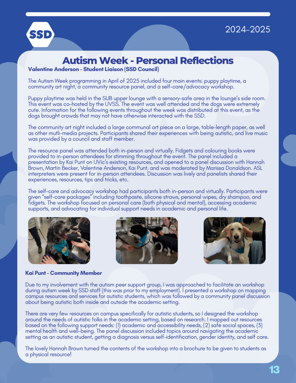 Page 13: Events, continued. Autism Week: Personal Reflections. Reflections from Valentine Anderson, Student Liaison (SSD Council): "The Autism Week programming in April of 2025 included four main events: puppy playtime, a community art night, a community resource panel, and a self-care/advocacy workshop. Puppy playtime was held in the SUB upper lounge with a sensory-safe area in the lounge’s side room. This event was co-hosted by the UVSS. The event was well attended and the dogs were extremely cute. Information for the following events throughout the week was distributed at this event, as the dogs brought crowds that may not have otherwise interacted with the SSD. The community art night included a large communal art piece on a large, table-length paper, as well as other mutli-media projects. Participants shared their experiences with being autistic, and live music was provided by a council and staff member. The resource panel was attended both in-person and virtually. Fidgets and colouring books were provided to in-person attendees for stimming throughout the event. The panel included a presentation by Kai Punt on UVic’s existing resources, and opened to a panel discussion with Hannah Brown, Martin Becker, Valentine Anderson, Kai Punt, and was moderated by Marissa Donaldson. ASL interpreters were present for in-person attendees. Discussion was lively and panelists shared their experiences, resources, tips and tricks, etc. The self-care and advocacy workshop had participants both in-person and virtually. Participants were given “self-care packages” including toothpaste, silicone straws, personal wipes, dry shampoo, and fidgets. The workshop focused on personal care (both physical and mental), accessing academic supports, and advocating for individual support needs in academic and personal life." Pictured below are images of three therapy dogs who attended the Autism Week Puppy Playtime event. Reflections from Kai Punt (Community member): "Due to my involvement with the autism peer support group, I was approached to facilitate an workshop during autism week by SSD staff (this was prior to my employment). I presented a workshop on mapping campus resources and services for autistic students, which was followed by a community panel discussion about being autistic both inside and outside the academic setting. There are very few resources on campus specifically for autistic students, so I designed the workshop around the needs of autistic folks in the academic setting, based on research. I mapped out resources based on the following support needs: (1) academic and accessibility needs, (2) safe social spaces, (3) mental health and well-being. The panel discussion included topics around navigating the academic setting as an autistic student, getting a diagnosis versus self-identification, gender identity, and self care. The lovely Hannah Brown turned the contents of the workshop into a brochure to be given to students as a physical resource!"