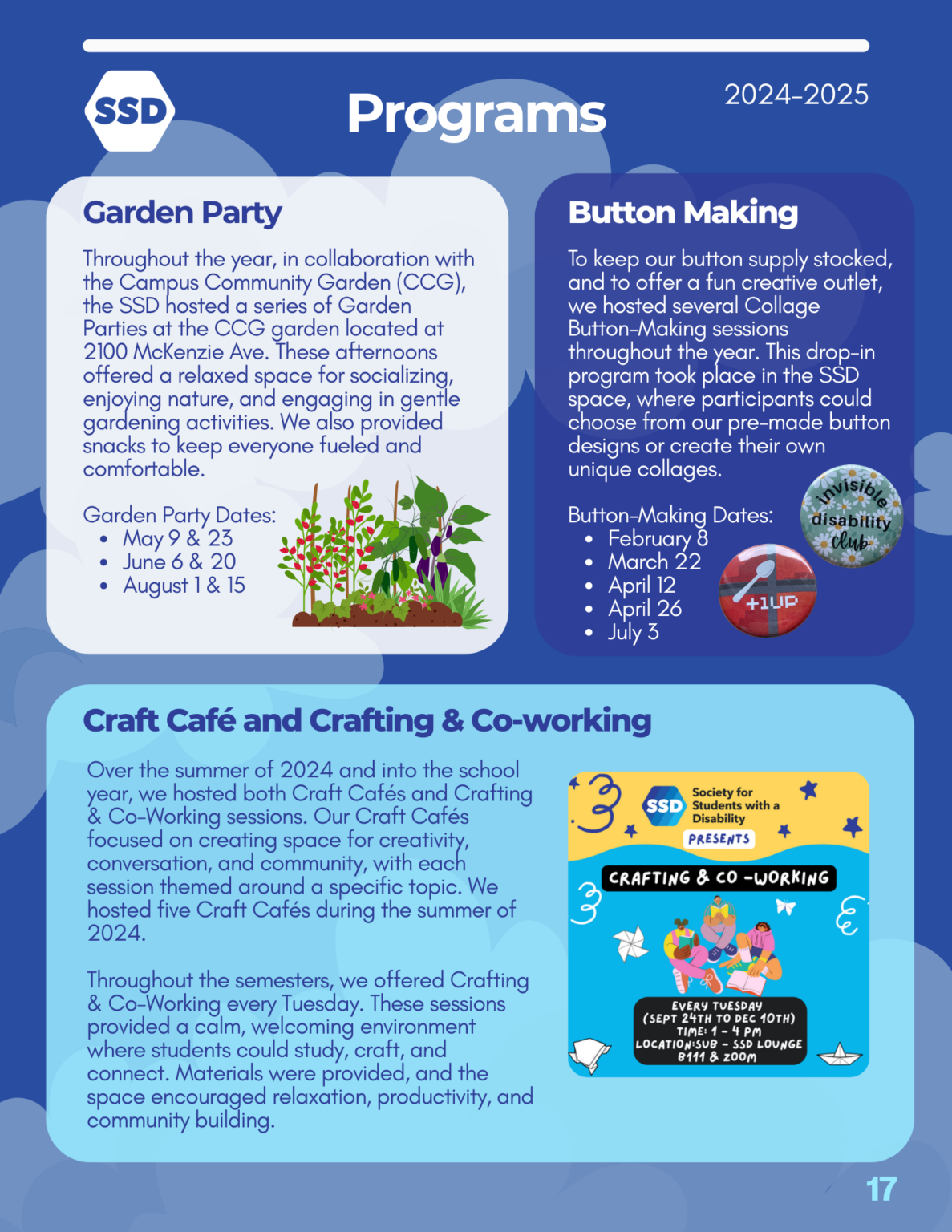 Page 17: Programs. Garden Party: 2024-2025 Programs Throughout the year, in collaboration with the Campus Community Garden (CCG), the SSD hosted a series of Garden Parties at the CCG garden located at 2100 McKenzie Ave. These afternoons offered a relaxed space for socializing, enjoying nature, and engaging in gentle gardening activities. We also provided snacks to keep everyone fueled and comfortable. Garden Party Dates: May 9th and 23rd, June 6th and 20th, August 1st and 15th. Button Making: To keep our button supply stocked, and to offer a fun creative outlet, we hosted several Collage Button-Making sessions throughout the year. This drop-in program took place in the SSD space, where participants could choose from our pre-made button designs or create their own unique collages. Button-making dates: February 8th, March 22nd, April 12th, April 26th, and July 3rd. Craft Cafe and Crafting and Coworking: Over the summer of 2024 and into the school year, we hosted both Craft Cafés and Crafting & Co-Working sessions. Our Craft Cafés focused on creating space for creativity, conversation, and community, with each session themed around a specific topic. We hosted five Craft Cafés during the summer of 2024. Throughout the semesters, we offered Crafting & Co-Working every Tuesday. These sessions provided a calm, welcoming environment where students could study, craft, and connect. Materials were provided, and the space encouraged relaxation, productivity, and community building.