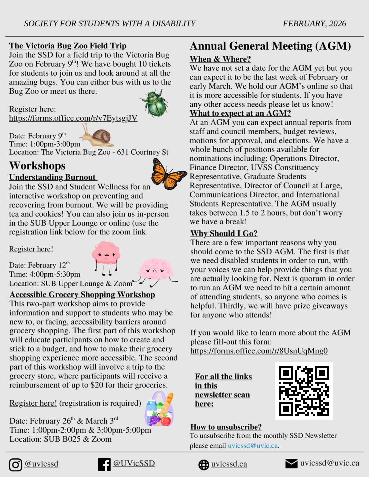 SSD Newsletter February 2026, page 2. Victoria Bug Zoo Field Trip: The Victoria Bug Zoo Field Trip Join the SSD for a field trip to the Victoria Bug Zoo on February 9th! We have bought 10 tickets for students to join us and look around at all the amazing bugs. You can either bus with us to the Bug Zoo or meet us there. Register through the link in our instagram bio! Date: February 9th. Time: 1:00pm-3:00pm. Location: The Victoria Bug Zoo (631 Courtney St.). Workshops. Understanding Burnout: Join the SSD and Student Wellness for an interactive workshop on preventing and recovering from burnout. We will be providing tea and cookies! you can also join us in-person in the SUB Upper Lounge or online (use the registration link in our instagram bio for the zoom link). Date: February 12th. Time: 4:00 to 5:30 PM. Location: SUB Upper Lounge or via Zoom. Accessible Grocery Shopping Workshop: This two-part workshop aims to provide information and support to students who may be new to, or facing, accessibility barriers around grocery shopping. The first part of this workshop will educate participants on how to create and stick to a budget, and how to make their grocery shopping experience more accessible. The second part of this workshop will involve a trip to the grocery store, where participants will receive a reimbursement of up to $20 for their groceries. Registration is required! Please register via the link in our instagram bio. Date and time: February 26th at 1:00 to 2:00 PM and March 3rd at 3:00 to 5:00 PM. Location: SUB B025 and via Zoom. Annual General Meeting (AGM): When and Where? We have not set a date for the AGM yet but you can expect it to be the last week of February or early March. We hold our AGM’s online so that it is more accessible for students. If you have any other access needs please let us know! What to expect at an AGM? At an AGM you can expect annual reports from staff and council members, budget reviews, motions for approval, and elections. We have a whole bunch of positions available for nominations including; Operations Director, Finance Director, UVSS Constituency Representative, Graduate Students Representative, Director of Council at Large, Communications Director, and International Students Representative. The AGM usually takes between 1.5 to 2 hours, but don’t worry we have a break! Why Should I Go? There are a few important reasons why you should come to the SSD AGM. The first is that we need disabled students in order to run, with your voices we can help provide things that you are actually looking for. Next is quorum in order to run an AGM we need to hit a certain amount of attending students, so anyone who comes is helpful. Thirdly, we will have prize giveaways for anyone who attends! If you would like to learn more about the AGM please fill-out this form: https://forms.office.com/r/8UsnUqMng0 (the form is also available via the link in our instagram bio). Instagram and Facebook: @uvicssd, website: uvicssd.ca, email: uvicssd@uvic.ca