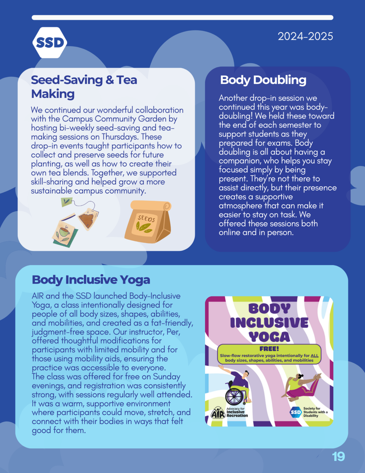 Page 19: Programs, continued. Seed-Saving and Tea Making: We continued our wonderful collaboration with the Campus Community Garden by hosting bi-weekly seed-saving and tea- making sessions on Thursdays. These drop-in events taught participants how to collect and preserve seeds for future planting, as well as how to create their own tea blends. Together, we supported skill-sharing and helped grow a more sustainable campus community. Body Doubling: Another drop-in session we continued this year was body- doubling! We held these toward the end of each semester to support students as they prepared for exams. Body doubling is all about having a companion, who helps you stay focused simply by being present. They’re not there to assist directly, but their presence creates a supportive atmosphere that can make it easier to stay on task. We offered these sessions both online and in person. Body Inclusive Yoga: AIR and the SSD launched Body-Inclusive Yoga, a class intentionally designed for people of all body sizes, shapes, abilities, and mobilities, and created as a fat-friendly, judgment-free space. Our instructor, Per, offered thoughtful modifications for participants with limited mobility and for those using mobility aids, ensuring the practice was accessible to everyone. The class was offered for free on Sunday evenings, and registration was consistently strong, with sessions regularly well attended. It was a warm, supportive environment where participants could move, stretch, and connect with their bodies in ways that felt good for them.