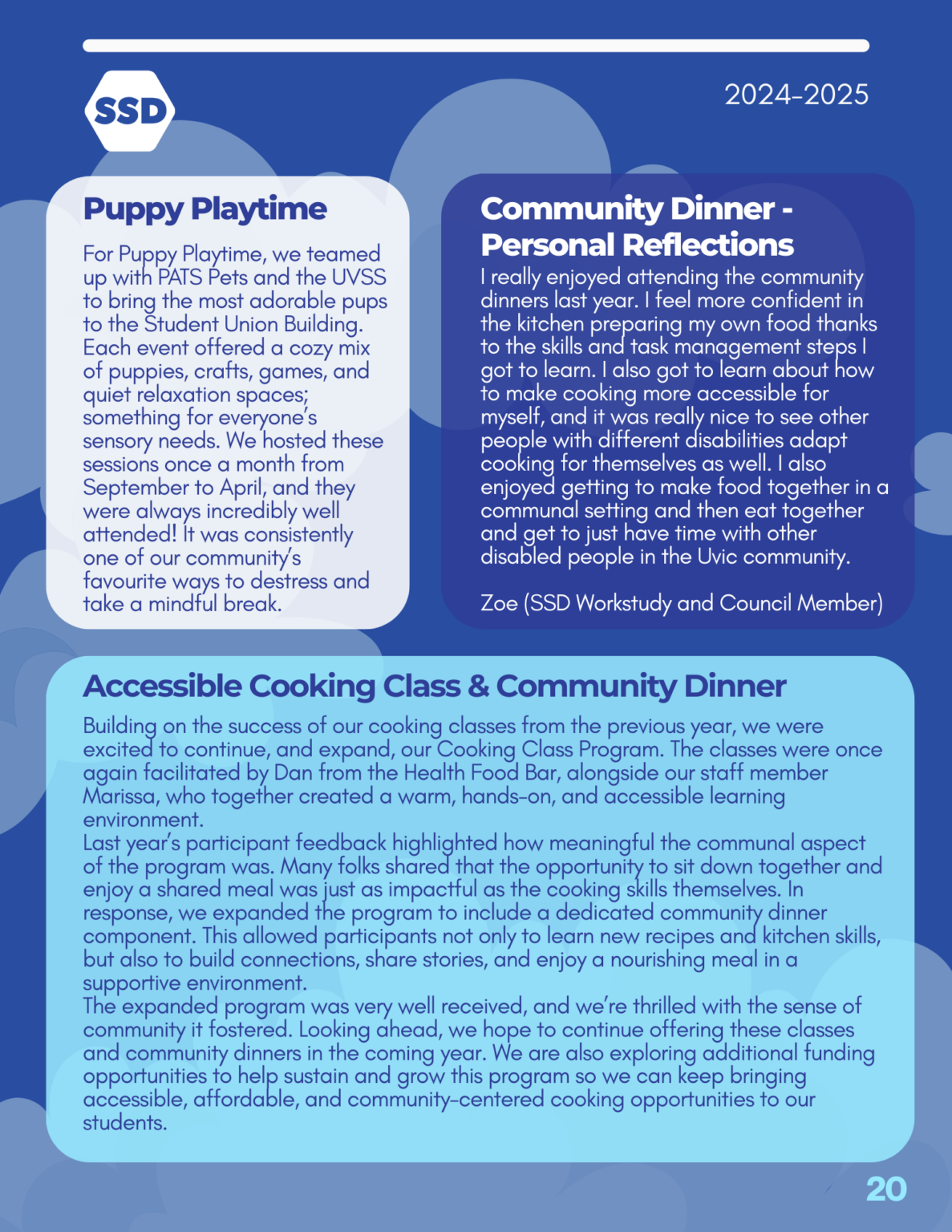 Page 20: Programs, continued. Puppy Playtime: For Puppy Playtime, we teamed up with PATS Pets and the UVSS to bring the most adorable pups to the Student Union Building. Each event offered a cozy mix of puppies, crafts, games, and quiet relaxation spaces; something for everyone’s sensory needs. We hosted these sessions once a month from September to April, and they were always incredibly well attended! It was consistently one of our community’s favourite ways to destress and take a mindful break. Accessible Cooking Class and Community Dinner: Building on the success of our cooking classes from the previous year, we were excited to continue, and expand, our Cooking Class Program. The classes were once again facilitated by Dan from the Health Food Bar, alongside our staff member Marissa, who together created a warm, hands-on, and accessible learning environment. Last year’s participant feedback highlighted how meaningful the communal aspect of the program was. Many folks shared that the opportunity to sit down together and enjoy a shared meal was just as impactful as the cooking skills themselves. In response, we expanded the program to include a dedicated community dinner component. This allowed participants not only to learn new recipes and kitchen skills, but also to build connections, share stories, and enjoy a nourishing meal in a supportive environment. The expanded program was very well received, and we’re thrilled with the sense of community it fostered. Looking ahead, we hope to continue offering these classes and community dinners in the coming year. We are also exploring additional funding opportunities to help sustain and grow this program so we can keep bringing accessible, affordable, and community-centered cooking opportunities to our students. Community Dinner - Personal Reflections: "I really enjoyed attending the community dinners last year. I feel more confident in the kitchen preparing my own food thanks to the skills and task management steps I got to learn. I also got to learn about how to make cooking more accessible for myself, and it was really nice to see other people with different disabilities adapt cooking for themselves as well. I also enjoyed getting to make food together in a communal setting and then eat together and get to just have time with other disabled people in the Uvic community." Zoe (SSD Workstudy and Council Member)