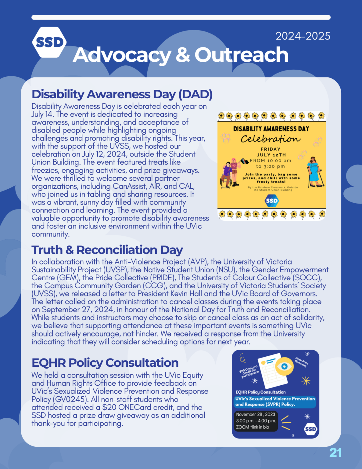 Page 21: Advocacy and Outreach. Disability Awareness Day (DAD): Disability Awareness Day is celebrated each year on July 14. The event is dedicated to increasing awareness, understanding, and acceptance of disabled people while highlighting ongoing challenges and promoting disability rights. This year, with the support of the UVSS, we hosted our celebration on July 12, 2024, outside the Student Union Building. The event featured treats like freezies, engaging activities, and prize giveaways. We were thrilled to welcome several partner organizations, including CanAssist, AIR, and CAL, who joined us in tabling and sharing resources. It was a vibrant, sunny day filled with community connection and learning. The event provided a valuable opportunity to promote disability awareness and foster an inclusive environment within the UVic community. Truth and Reconciliation Day: In collaboration with the Anti-Violence Project (AVP), the University of Victoria Sustainability Project (UVSP), the Native Student Union (NSU), the Gender Empowerment Centre (GEM), the Pride Collective (PRIDE), The Students of Colour Collective (SOCC), the Campus Community Garden (CCG), and the University of Victoria Students’ Society (UVSS), we released a letter to President Kevin Hall and the UVic Board of Governors. The letter called on the administration to cancel classes during the events taking place on September 27, 2024, in honour of the National Day for Truth and Reconciliation. While students and instructors may choose to skip or cancel class as an act of solidarity, we believe that supporting attendance at these important events is something UVic should actively encourage, not hinder. We received a response from the University indicating that they will consider scheduling options for next year. EQHR Policy Consultation: We held a consultation session with the UVic Equity and Human Rights Office to provide feedback on UVic’s Sexualized Violence Prevention and Response Policy (GV0245). All non-staff students who attended received a $20 ONECard credit, and the SSD hosted a prize draw giveaway as an additional thank-you for participating.