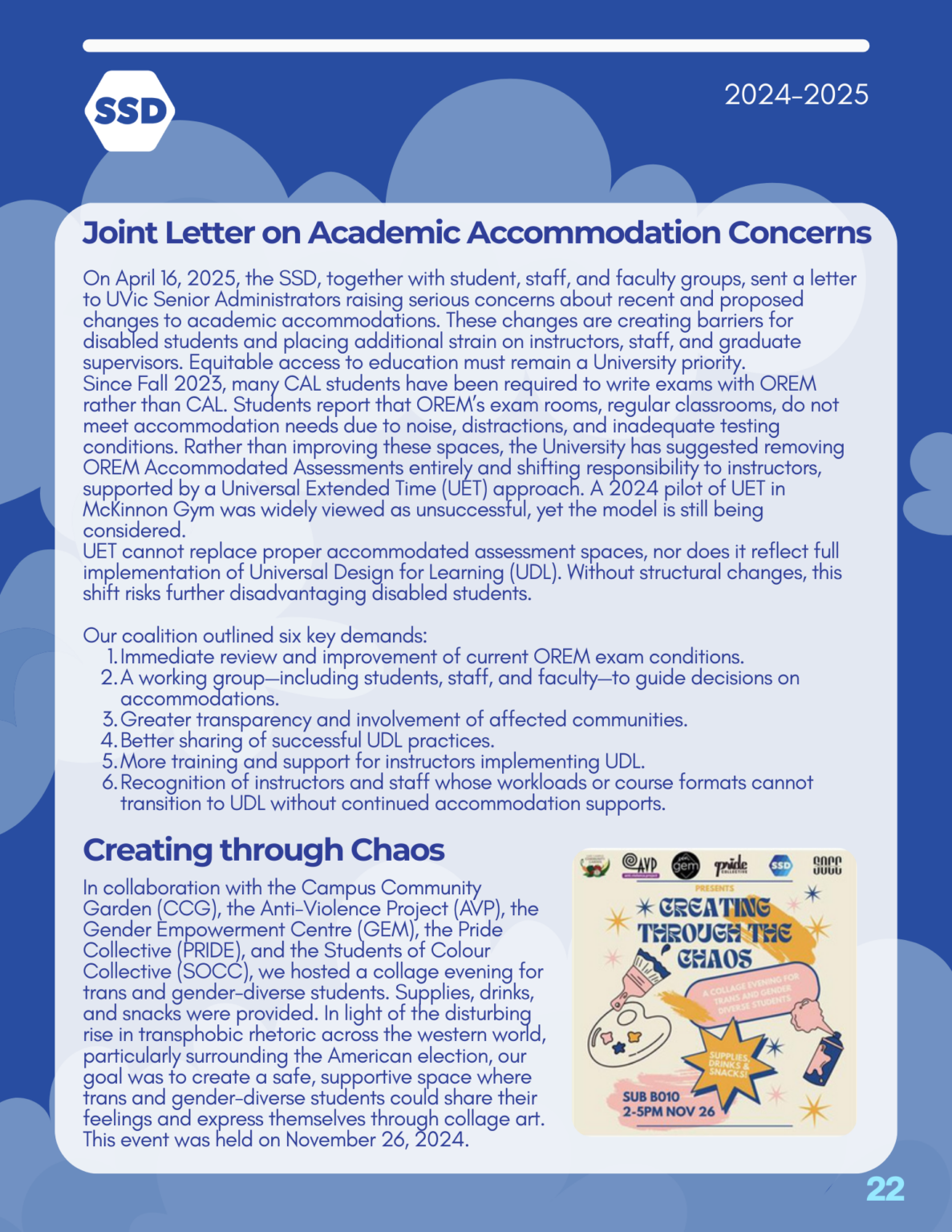 Page 22: Advocacy and Outreach, continued. Joint Letter on Academic Accommodation Concerns: On April 16, 2025, the SSD, together with student, staff, and faculty groups, sent a letter to UVic Senior Administrators raising serious concerns about recent and proposed changes to academic accommodations. These changes are creating barriers for disabled students and placing additional strain on instructors, staff, and graduate supervisors. Equitable access to education must remain a University priority. Since Fall 2023, many CAL students have been required to write exams with OREM rather than CAL. Students report that OREM’s exam rooms, regular classrooms, do not meet accommodation needs due to noise, distractions, and inadequate testing conditions. Rather than improving these spaces, the University has suggested removing OREM Accommodated Assessments entirely and shifting responsibility to instructors, supported by a Universal Extended Time (UET) approach. A 2024 pilot of UET in McKinnon Gym was widely viewed as unsuccessful, yet the model is still being considered. UET cannot replace proper accommodated assessment spaces, nor does it reflect full implementation of Universal Design for Learning (UDL). Without structural changes, this shift risks further disadvantaging disabled students. Our coalition outlined six key demands: Immediate review and improvement of current OREM exam conditions. A working group—including students, staff, and faculty—to guide decisions on accommodations. Greater transparency and involvement of affected communities. Better sharing of successful UDL practices. More training and support for instructors implementing UDL. Recognition of instructors and staff whose workloads or course formats cannot transition to UDL without continued accommodation supports. Creating through Chaos: In collaboration with the Campus Community Garden (CCG), the Anti-Violence Project (AVP), the Gender Empowerment Centre (GEM), the Pride Collective (PRIDE), and the Students of Colour Collective (SOCC), we hosted a collage evening for trans and gender-diverse students. Supplies, drinks, and snacks were provided. In light of the disturbing rise in transphobic rhetoric across the western world, particularly surrounding the American election, our goal was to create a safe, supportive space where trans and gender-diverse students could share their feelings and express themselves through collage art. This event was held on November 26, 2024