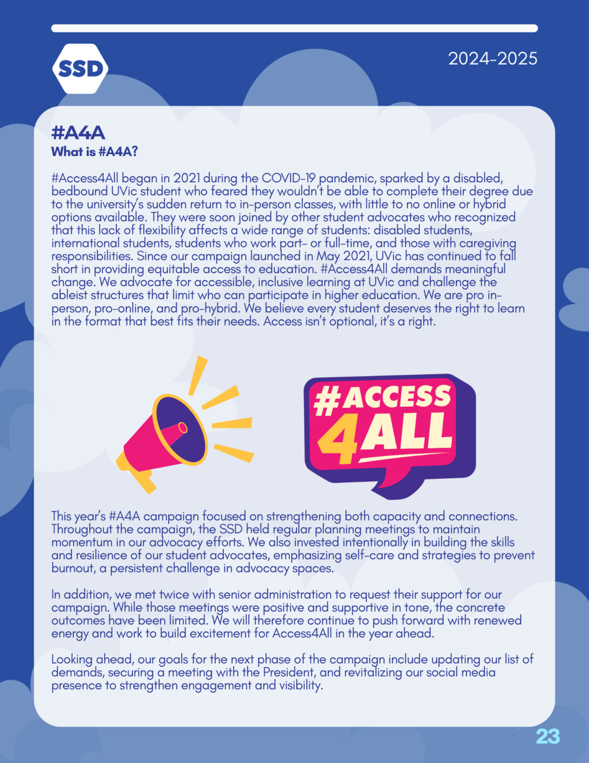 Page 23: Advocacy and Outreach, continued. #A4A: What is #A4A? #Access4All began in 2021 during the COVID-19 pandemic, sparked by a disabled, bedbound UVic student who feared they wouldn’t be able to complete their degree due to the university’s sudden return to in-person classes, with little to no online or hybrid options available. They were soon joined by other student advocates who recognized that this lack of flexibility affects a wide range of students: disabled students, international students, students who work part– or full-time, and those with caregiving responsibilities. Since our campaign launched in May 2021, UVic has continued to fall short in providing equitable access to education. #Access4All demands meaningful change. We advocate for accessible, inclusive learning at UVic and challenge the ableist structures that limit who can participate in higher education. We are pro in- person, pro-online, and pro-hybrid. We believe every student deserves the right to learn in the format that best fits their needs. Access isn’t optional, it’s a right. This year’s #A4A campaign focused on strengthening both capacity and connections. Throughout the campaign, the SSD held regular planning meetings to maintain momentum in our advocacy efforts. We also invested intentionally in building the skills and resilience of our student advocates, emphasizing self-care and strategies to prevent burnout, a persistent challenge in advocacy spaces. In addition, we met twice with senior administration to request their support for our campaign. While those meetings were positive and supportive in tone, the concrete outcomes have been limited. We will therefore continue to push forward with renewed energy and work to build excitement for Access4All in the year ahead. Looking ahead, our goals for the next phase of the campaign include updating our list of demands, securing a meeting with the President, and revitalizing our social media presence to strengthen engagement and visibility.
