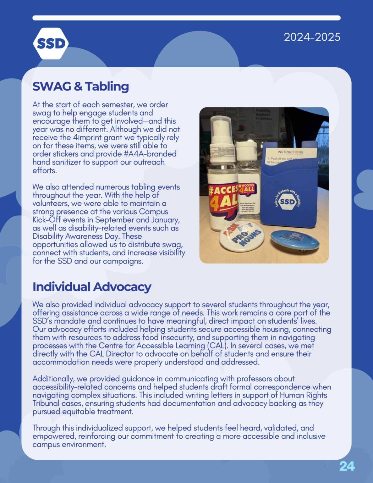 Page 24: Advocacy and Outreach, continued. SWAG and Tabling: At the start of each semester, we order swag to help engage students and encourage them to get involved—and this year was no different. Although we did not receive the 4imprint grant we typically rely on for these items, we were still able to order stickers and provide #A4A-branded hand sanitizer to support our outreach efforts. We also attended numerous tabling events throughout the year. With the help of volunteers, we were able to maintain a strong presence at the various Campus Kick-Off events in September and January, as well as disability-related events such as Disability Awareness Day. These opportunities allowed us to distribute swag, connect with students, and increase visibility for the SSD and our campaigns. Individual Advocacy: We also provided individual advocacy support to several students throughout the year, offering assistance across a wide range of needs. This work remains a core part of the SSD’s mandate and continues to have meaningful, direct impact on students’ lives. Our advocacy efforts included helping students secure accessible housing, connecting them with resources to address food insecurity, and supporting them in navigating processes with the Centre for Accessible Learning (CAL). In several cases, we met directly with the CAL Director to advocate on behalf of students and ensure their accommodation needs were properly understood and addressed. Additionally, we provided guidance in communicating with professors about accessibility-related concerns and helped students draft formal correspondence when navigating complex situations. This included writing letters in support of Human Rights Tribunal cases, ensuring students had documentation and advocacy backing as they pursued equitable treatment. Through this individualized support, we helped students feel heard, validated, and empowered, reinforcing our commitment to creating a more accessible and inclusive campus environment.