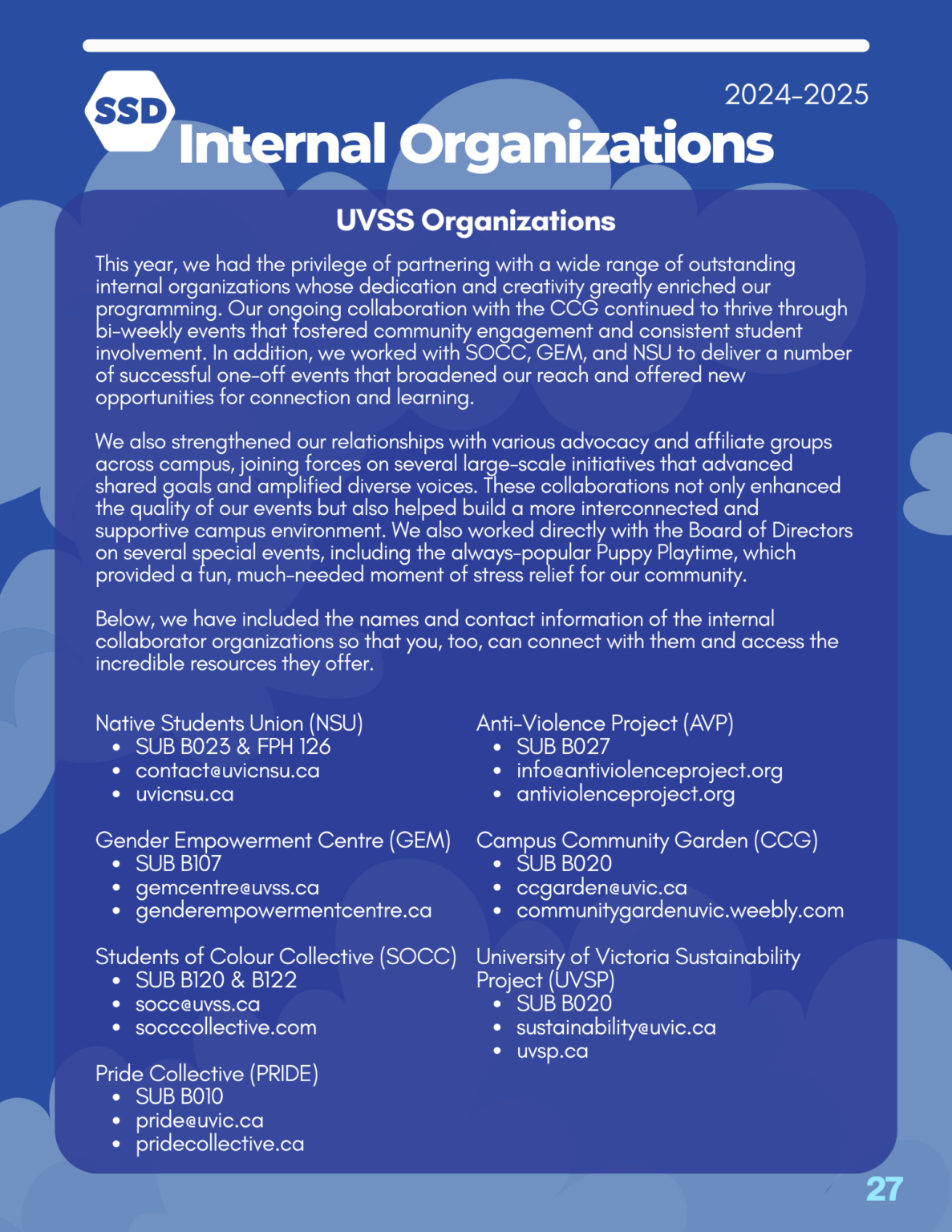 Page 26: Internal Organizations. UVSS Organizations: This year, we had the privilege of partnering with a wide range of outstanding internal organizations whose dedication and creativity greatly enriched our programming. Our ongoing collaboration with the CCG continued to thrive through bi-weekly events that fostered community engagement and consistent student involvement. In addition, we worked with SOCC, GEM, and NSU to deliver a number of successful one-off events that broadened our reach and offered new opportunities for connection and learning. We also strengthened our relationships with various advocacy and affiliate groups across campus, joining forces on several large-scale initiatives that advanced shared goals and amplified diverse voices. These collaborations not only enhanced the quality of our events but also helped build a more interconnected and supportive campus environment. We also worked directly with the Board of Directors on several special events, including the always-popular Puppy Playtime, which provided a fun, much-needed moment of stress relief for our community. Below, we have included the names and contact information of the internal collaborator organizations so that you, too, can connect with them and access the incredible resources they offer. Native Students Union (NSU): SUB B023 & FPH 126, contact@uvicnsu.ca, uvicnsu.ca. Gender Empowerment Centre (GEM): SUB B107, gemcentre@uvss.ca, genderempowermentcentre.ca Students of Colour Collective (SOCC): SUB B120 & B122, socc@uvss.ca, socccollective.com Pride Collective (PRIDE): SUB B010, pride@uvic.ca, pridecollective.ca Anti-Violence Project (AVP): SUB B027, info@antiviolenceproject.org, antiviolenceproject.org Campus Community Garden (CCG): SUB B020, ccgarden@uvic.ca, communitygardenuvic.weebly.com University of Victoria Sustainability Project (UVSP): SUB B020, sustainability@uvic.ca, uvsp.ca