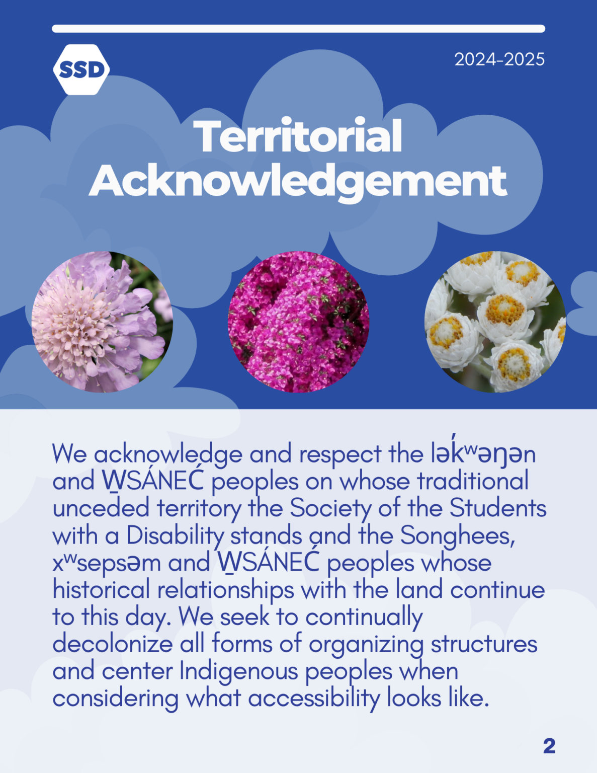 Page 2: Territorial Acknowledgment. We acknowledge and respect the lək̓ʷəŋən and W̱SÁNEĆ peoples on whose traditional unceded territory the Society of the Students with a Disability stands and the Songhees, xʷsepsəm and W̱SÁNEĆ peoples whose historical relationships with the land continue to this day. We seek to continually decolonize all forms of organizing structures and center Indigenous peoples when considering what accessibility looks like.