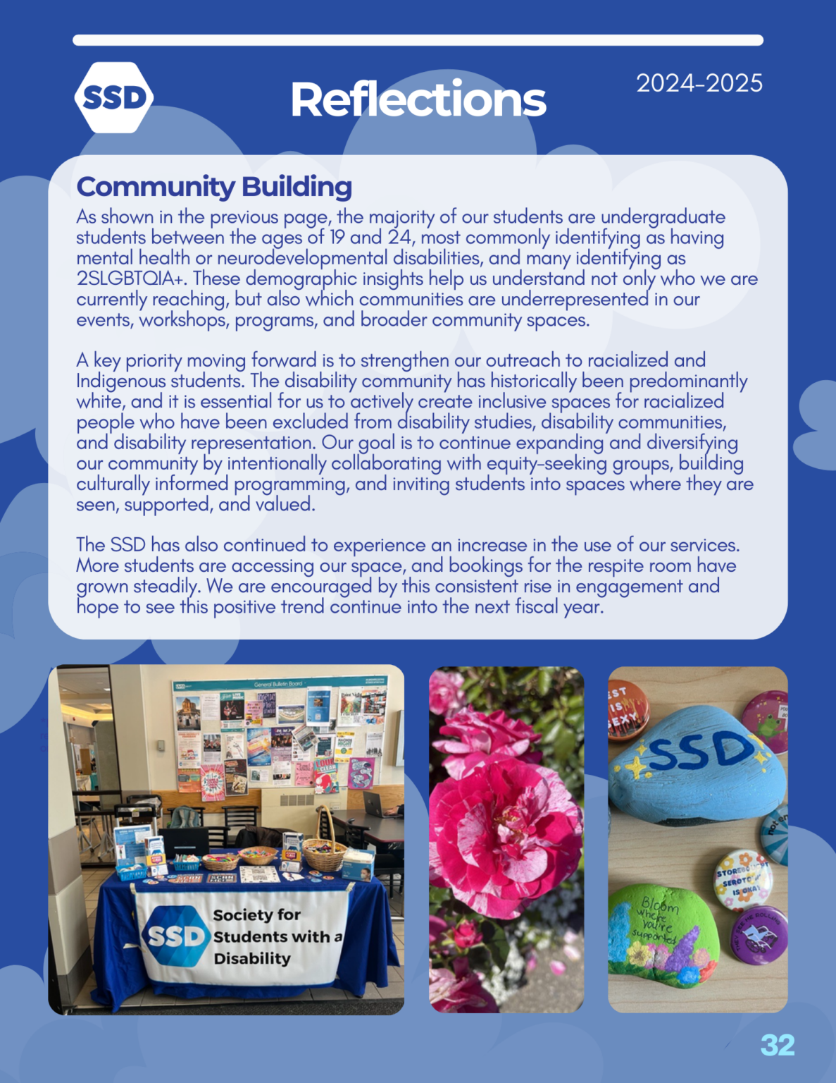Page 32: Reflections. Community building: As shown in the previous page, the majority of our students are undergraduate students between the ages of 19 and 24, most commonly identifying as having mental health or neurodevelopmental disabilities, and many identifying as 2SLGBTQIA+. These demographic insights help us understand not only who we are currently reaching, but also which communities are underrepresented in our events, workshops, programs, and broader community spaces. A key priority moving forward is to strengthen our outreach to racialized and Indigenous students. The disability community has historically been predominantly white, and it is essential for us to actively create inclusive spaces for racialized people who have been excluded from disability studies, disability communities, and disability representation. Our goal is to continue expanding and diversifying our community by intentionally collaborating with equity-seeking groups, building culturally informed programming, and inviting students into spaces where they are seen, supported, and valued. The SSD has also continued to experience an increase in the use of our services. More students are accessing our space, and bookings for the respite room have grown steadily. We are encouraged by this consistent rise in engagement and hope to see this positive trend continue into the next fiscal year.