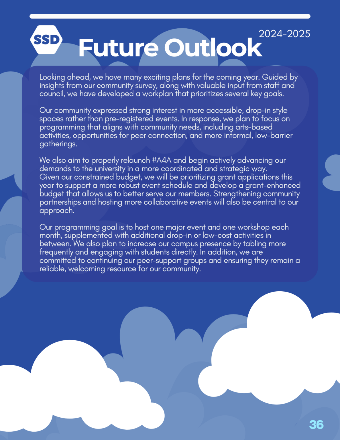 Page 36: Future Outlook. Looking ahead, we have many exciting plans for the coming year. Guided by insights from our community survey, along with valuable input from staff and council, we have developed a workplan that prioritizes several key goals. Our community expressed strong interest in more accessible, drop-in style spaces rather than pre-registered events. In response, we plan to focus on programming that aligns with community needs, including arts-based activities, opportunities for peer connection, and more informal, low-barrier gatherings. We also aim to properly relaunch #A4A and begin actively advancing our demands to the university in a more coordinated and strategic way. Given our constrained budget, we will be prioritizing grant applications this year to support a more robust event schedule and develop a grant-enhanced budget that allows us to better serve our members. Strengthening community partnerships and hosting more collaborative events will also be central to our approach. Our programming goal is to host one major event and one workshop each month, supplemented with additional drop-in or low-cost activities in between. We also plan to increase our campus presence by tabling more frequently and engaging with students directly. In addition, we are committed to continuing our peer-support groups and ensuring they remain a reliable, welcoming resource for our community