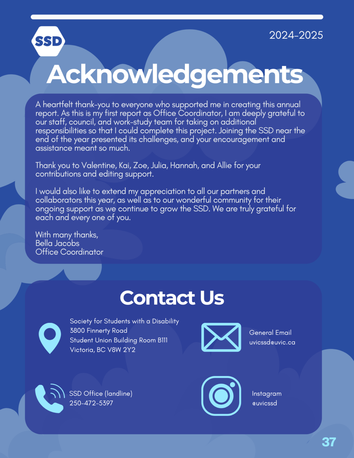 Page 37: Acknowledgements. A heartfelt thank-you to everyone who supported me in creating this annual report. As this is my first report as Office Coordinator, I am deeply grateful to our staff, council, and work-study team for taking on additional responsibilities so that I could complete this project. Joining the SSD near the end of the year presented its challenges, and your encouragement and assistance meant so much. Thank you to Valentine, Kai, Zoe, Julia, Hannah, and Allie for your contributions and editing support. I would also like to extend my appreciation to all our partners and collaborators this year, as well as to our wonderful community for their ongoing support as we continue to grow the SSD. We are truly grateful for each and every one of you. With many thanks, Bella Jacobs Office Coordinator. Contact us: Society for Students with a Disability. 3800 Finnerty Road, Student Union Building Room B111, Victoria, BC V8W 2Y2. SSD Office landline: 250-4725397. General email: uvicssd@uvic.ca. Instagram: @uvicssd.