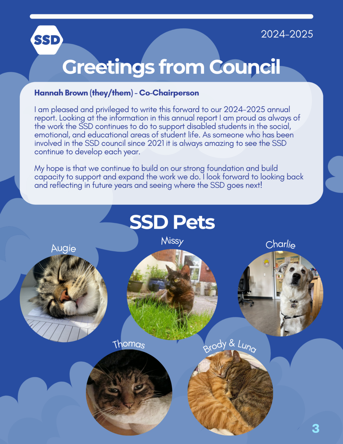 Page 3: Greetings from the council. Message from Hannah Brown (they/them), SSD Co-Chairperson. "I am pleased and privileged to write this forward to our 2024-2025 annual report. Looking at the information in this annual report I am proud as always of the work the SSD continues to do to support disabled students in the social, emotional, and educational areas of student life. As someone who has been involved in the SSD council since 2021 it is always amazing to see the SSD continue to develop each year. My hope is that we continue to build on our strong foundation and build capacity to support and expand the work we do. I look forward to looking back and reflecting in future years and seeing where the SSD goes next!". SSD pets: images of SSD staff and council members' pets are shown on the bottom half of the page. From left to right: Augie (he/him, long-haired tabby cat), Thomas (he/him, short-haired tabby cat), Missy (she/her, short-haired calico cat), Brody (he/him) and Luna (she/her) (a short-haired striped orange cat and a short-haired tabby cat), and Charlie (she/her, a white Labrador retriever).