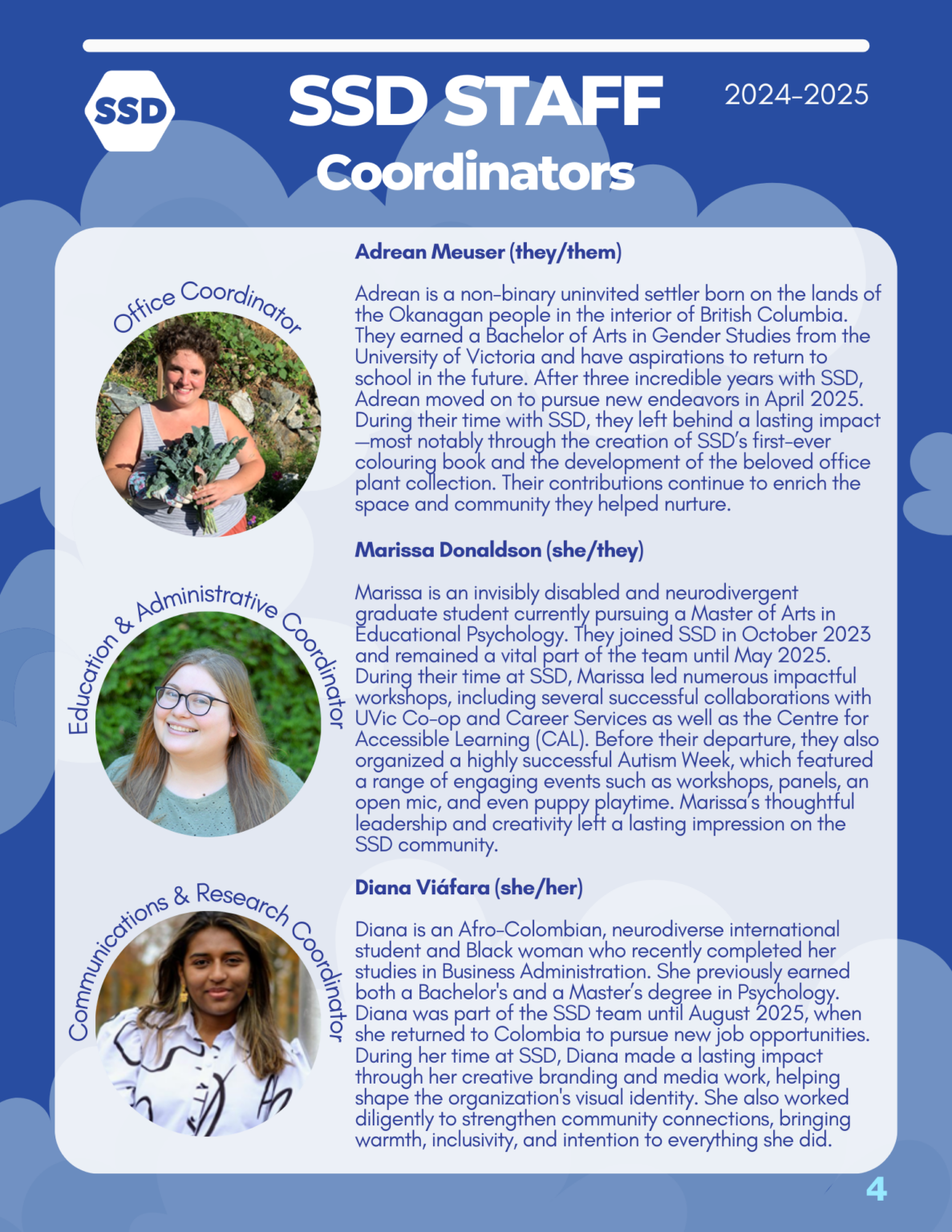 Page 4: SSD Staff Coordinators. Office Coordinator: Adrean Meuser (they/them) Adrean is a non-binary uninvited settler born on the lands of the Okanagan people in the interior of British Columbia. They earned a Bachelor of Arts in Gender Studies from the University of Victoria and have aspirations to return to school in the future. After three incredible years with SSD, Adrean moved on to pursue new endeavors in April 2025. During their time with SSD, they left behind a lasting impact —most notably through the creation of SSD’s first-ever colouring book and the development of the beloved office plant collection. Their contributions continue to enrich the space and community they helped nurture. Education and Administrative Coordinator: Marissa Donaldson (she/they) Marissa is an invisibly disabled and neurodivergent graduate student currently pursuing a Master of Arts in Educational Psychology. They joined SSD in October 2023 and remained a vital part of the team until May 2025. During their time at SSD, Marissa led numerous impactful workshops, including several successful collaborations with UVic Co-op and Career Services as well as the Centre for Accessible Learning (CAL). Before their departure, they also organized a highly successful Autism Week, which featured a range of engaging events such as workshops, panels, an open mic, and even puppy playtime. Marissa’s thoughtful leadership and creativity left a lasting impression on the SSD community. Communications and Research Coordinator: Diana Viáfara (she/her) Diana is an Afro-Colombian, neurodiverse international student and Black woman who recently completed her studies in Business Administration. She previously earned both a Bachelor's and a Master’s degree in Psychology. Diana was part of the SSD team until August 2025, when she returned to Colombia to pursue new job opportunities. During her time at SSD, Diana made a lasting impact through her creative branding and media work, helping shape the organization's visual identity. She also worked diligently to strengthen community connections, bringing warmth, inclusivity, and intention to everything she did.