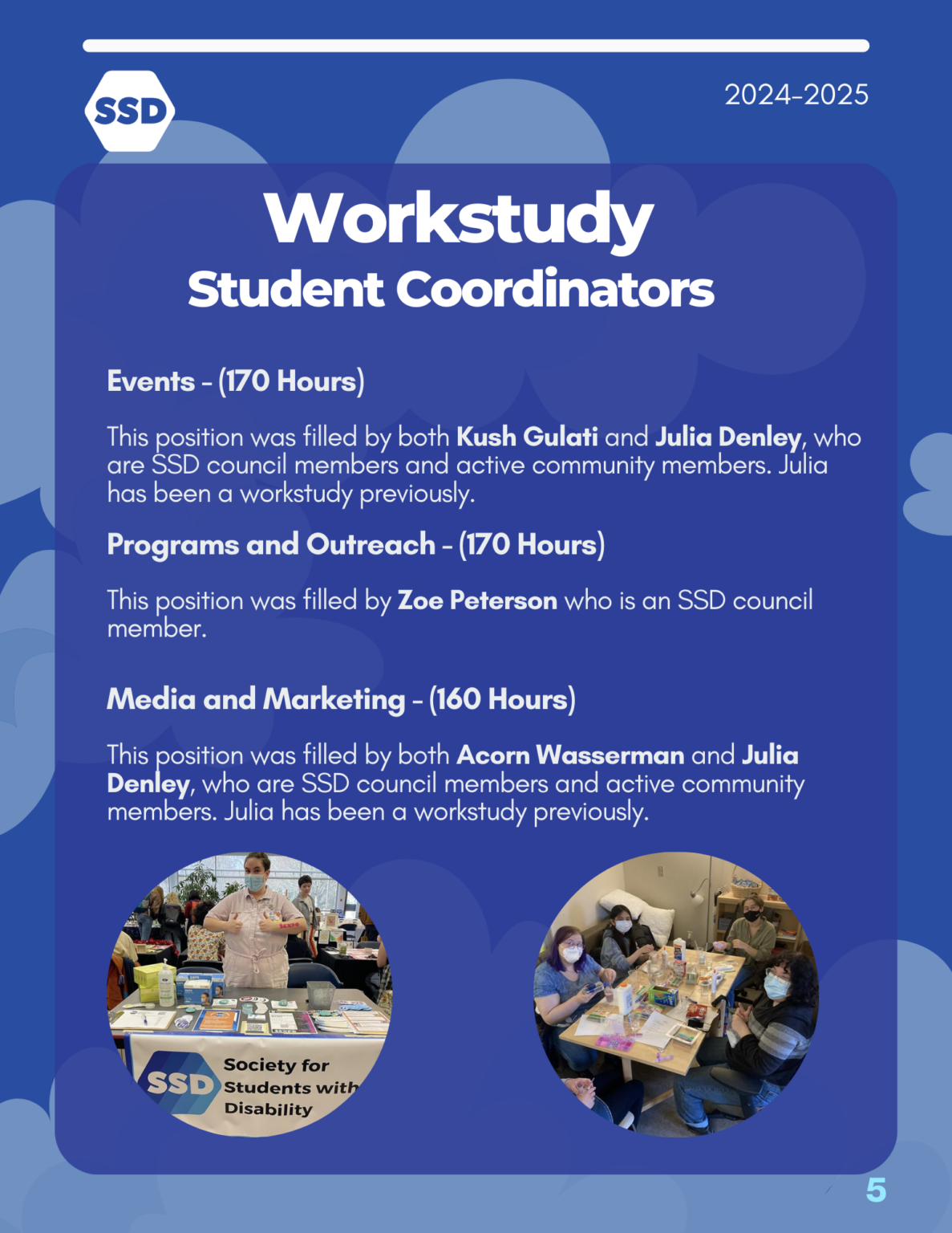 Page 5: Workstudy Student Coordinators. Events - (170 Hours) This position was filled by both Kush Gulati and Julia Denley, who are SSD council members and active community members. Julia has been a workstudy previously. Programs and Outreach - (170 Hours) This position was filled by Zoe Peterson who is an SSD council member. Media and Marketing - (160 Hours) This position was filled by both Acorn Wasserman and Julia Denley, who are SSD council members and active community members. Julia has been a workstudy previously.