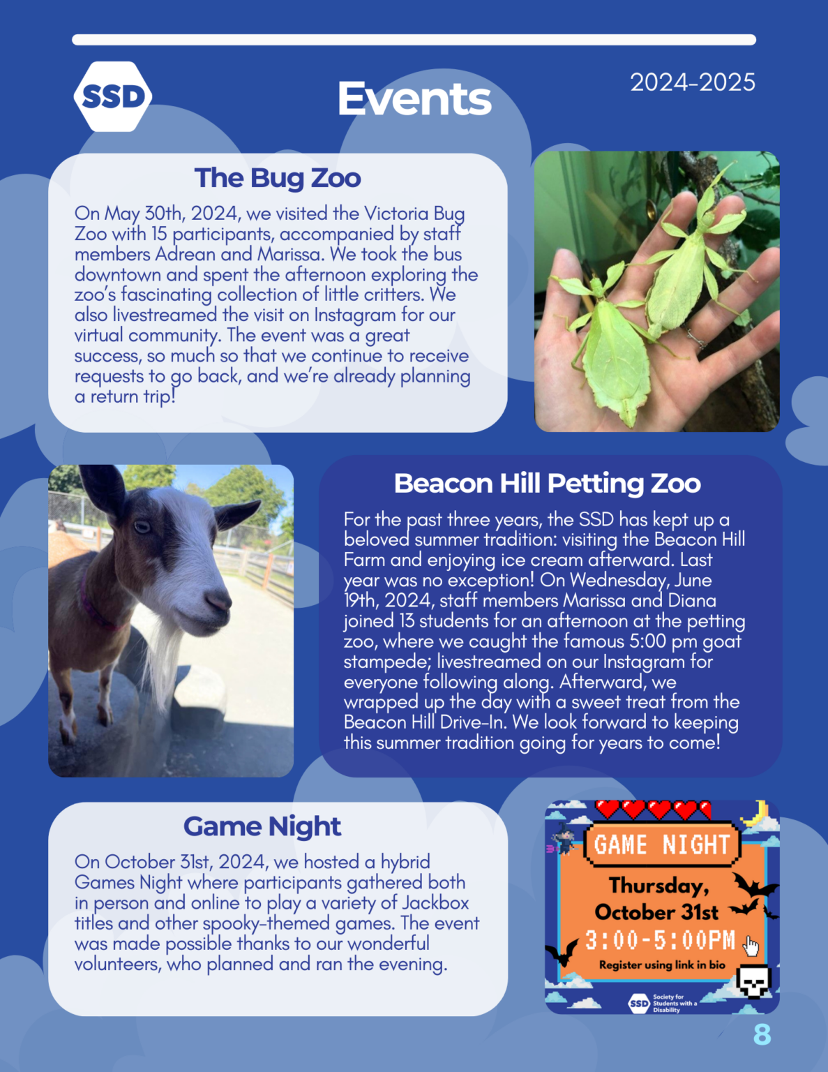 Page 8: Events. The Bug Zoo: On May 30th, 2024, we visited the Victoria Bug Zoo with 15 participants, accompanied by staff members Adrean and Marissa. We took the bus downtown and spent the afternoon exploring the zoo’s fascinating collection of little critters. We also livestreamed the visit on Instagram for our virtual community. The event was a great success, so much so that we continue to receive requests to go back, and we’re already planning a return trip! Pictured to the right is two leaf bugs on a pale hand. Beacon Hill Petting Zoo: For the past three years, the SSD has kept up a beloved summer tradition: visiting the Beacon Hill Farm and enjoying ice cream afterward. Last year was no exception! On Wednesday, June 19th, 2024, staff members Marissa and Diana joined 13 students for an afternoon at the petting zoo, where we caught the famous 5:00 pm goat stampede; livestreamed on our Instagram for everyone following along. Afterward, we wrapped up the day with a sweet treat from the Beacon Hill Drive-In. We look forward to keeping this summer tradition going for years to come! Pictured to the left is a close-up pictured of a billy goat. Game Night: On October 31st, 2024, we hosted a hybrid Games Night where participants gathered both in person and online to play a variety of Jackbox titles and other spooky-themed games. The event was made possible thanks to our wonderful volunteers, who planned and ran the evening.