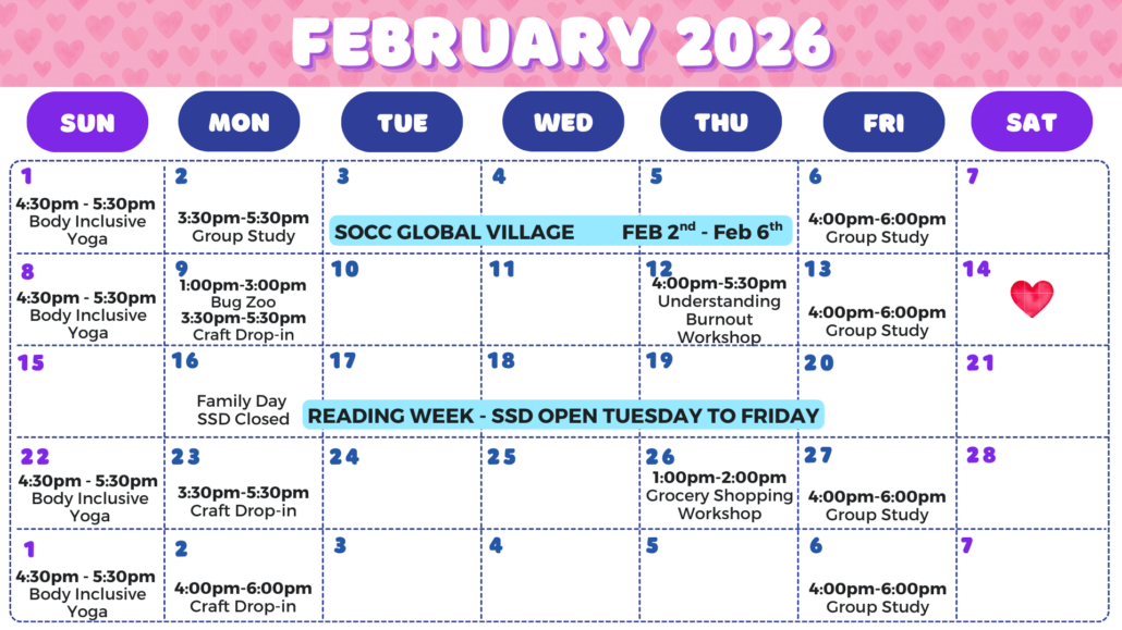 SSD February 2026 Events Calendar. Sunday, February 1st: Body Inclusive Yoga from 4:30 to 5:30 PM. Monday, February 2nd: Group Study from 3:30 to 5:30 PM. Tuesday February 2nd through Thursday February 6th: SOCC Global Village; multi-day event. Friday, February 6th: Group Study from 4:00 to 6:00 PM. Sunday, February 8th: Body Inclusive Yoga from 4:30 to 5:30 PM. Monday, February 9th: Bug Zoo Field Trip from 1:00 to 3:00 PM. Crafting drop-in from 3:30 to 5:30 PM. Thursday, February 12th: Understanding Burnout Workshop from 4:00 to 5:30 PM. Friday, February 13th: Group Study from 4:00 to 6:00 PM. Monday, February 16th: Family Day, SSD closed. Monday February 16th through Friday February 20th: Reading week. SSD Open Tuesday through Friday. Sunday February 22nd: Body Inclusive Yoga from 4:30 to 5:30 PM. Monday February 23rd: Craft drop-in from 3:30 to 5:30 PM. Thursday, February 26th: Grocery shopping workshop from 1:00 to 2:00 PM. Friday, February 27th: Group Study from 4:00 to 6:00 PM. Sunday, March 1st: Body Inclusive Yoga from 4:30 to 5:30 PM. Monday March 2nd: Craft drop-in from 3:30 to 5:30 PM. Friday, March 6th: Group Study from 4:00 to 6:00 PM.